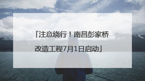 注意绕行！南昌彭家桥改造工程7月1日启动