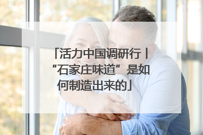 活力中国调研行丨“石家庄味道”是如何制造出来的