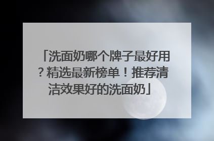 洗面奶哪个牌子最好用？精选最新榜单！推荐清洁效果好的洗面奶