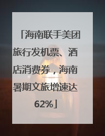 海南联手美团旅行发机票、酒店消费券，海南暑期文旅增速达62%