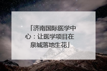 济南国际医学中心：让医学项目在泉城落地生花