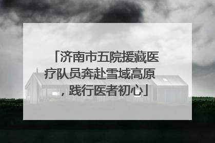 济南市五院援藏医疗队员奔赴雪域高原，践行医者初心