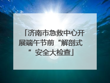 济南市急救中心开展端午节前“解剖式”安全大检查