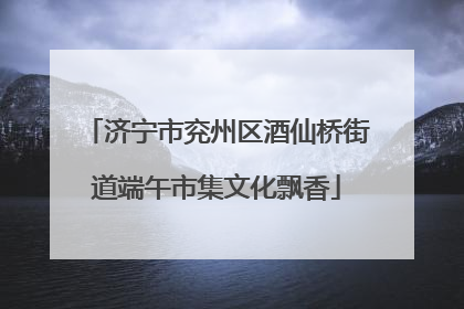 济宁市兖州区酒仙桥街道端午市集文化飘香