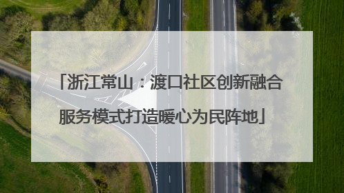 浙江常山：渡口社区创新融合服务模式打造暖心为民阵地