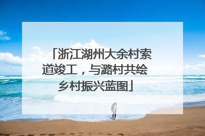 浙江湖州大余村索道竣工，与潞村共绘乡村振兴蓝图