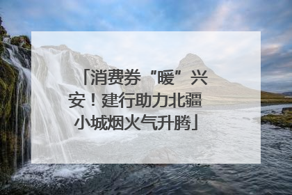 消费券“暖”兴安！建行助力北疆小城烟火气升腾
