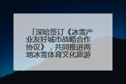 深哈签订《冰雪产业友好城市战略合作协议》，共同推进两地冰雪体育文化旅游高质量发展
