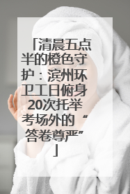 清晨五点半的橙色守护：滨州环卫工日俯身20次托举考场外的“答卷尊严”