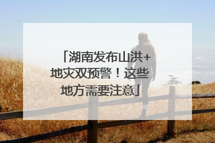 湖南发布山洪+地灾双预警！这些地方需要注意