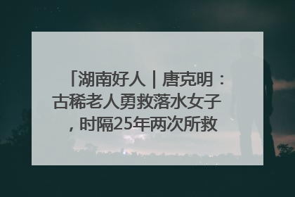 湖南好人｜唐克明：古稀老人勇救落水女子，时隔25年两次所救竟是同一人！