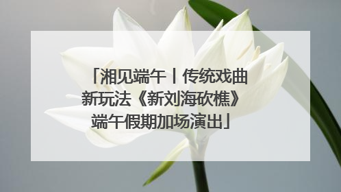 湘见端午丨传统戏曲新玩法《新刘海砍樵》端午假期加场演出