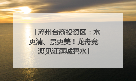 漳州台商投资区：水更清、景更美！龙舟竞渡见证满城碧水