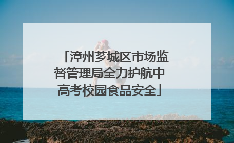 漳州芗城区市场监督管理局全力护航中高考校园食品安全