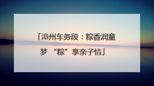 漳州车务段：粽香润童梦 “粽”享亲子情