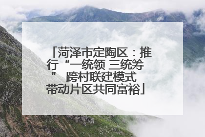 菏泽市定陶区:推行“一统领 三统筹” 跨村联建模式 带动片区共同富裕