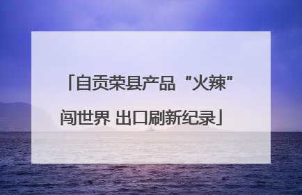 自贡荣县产品“火辣”闯世界 出口刷新纪录