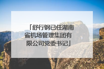 舒行钢已任湖南省机场管理集团有限公司党委书记