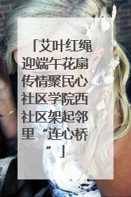 艾叶红绳迎端午花扇传情聚民心社区学院西社区架起邻里“连心桥”