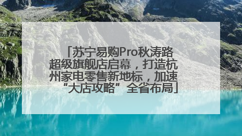 苏宁易购Pro秋涛路超级旗舰店启幕，打造杭州家电零售新地标，加速“大店攻略”全省布局
