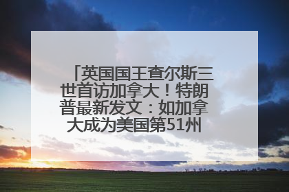 英国国王查尔斯三世首访加拿大!特朗普最新发文:如加拿大成为美国第51州可免费用“金穹”