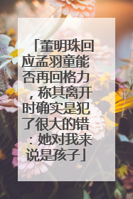 董明珠回应孟羽童能否再回格力，称其离开时确实是犯了很大的错：她对我来说是孩子