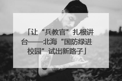 让“兵教官”扎根讲台——北海“国防绿进校园”试出新路子