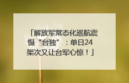 解放军常态化巡航震慑“台独”：单日24架次又让台军心惊！