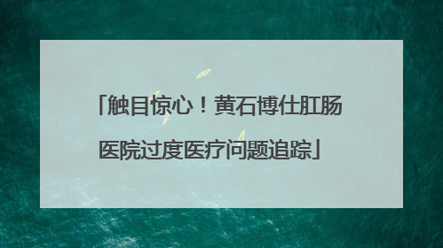 触目惊心！黄石博仕肛肠医院过度医疗问题追踪