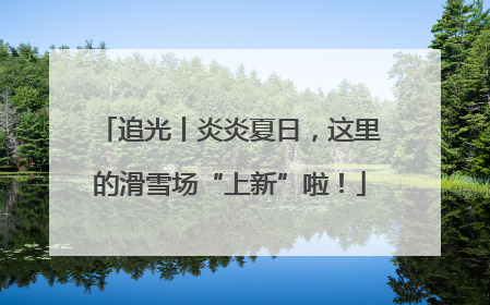 追光丨炎炎夏日，这里的滑雪场“上新”啦！