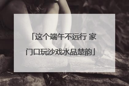 这个端午不远行 家门口玩沙戏水品楚韵