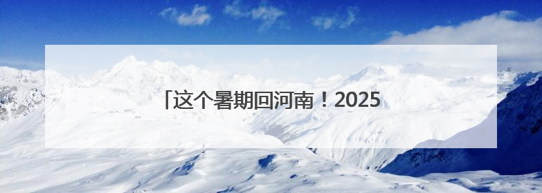 这个暑期回河南！2025河南省文化旅游消费季启动