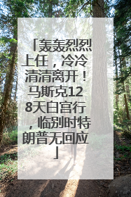 轰轰烈烈上任，冷冷清清离开！马斯克128天白宫行，临别时特朗普无回应