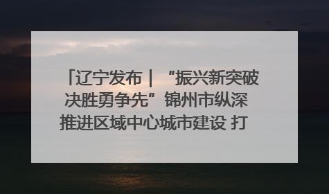 辽宁发布｜“振兴新突破 决胜勇争先”锦州市纵深推进区域中心城市建设 打造高质量发展新增长极
