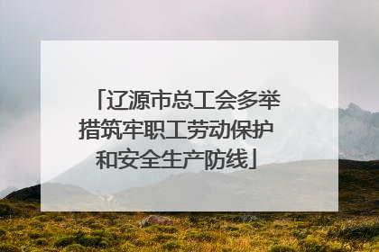 辽源市总工会多举措筑牢职工劳动保护和安全生产防线