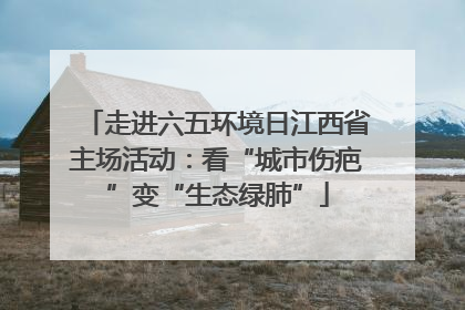 走进六五环境日江西省主场活动：看“城市伤疤”变“生态绿肺”
