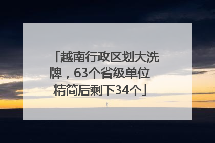 越南行政区划大洗牌，63个省级单位精简后剩下34个