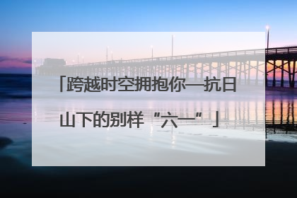 跨越时空拥抱你—抗日山下的别样“六一”