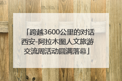 跨越3600公里的对话 西安-阿拉木图人文旅游交流周活动圆满落幕