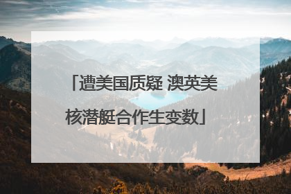 遭美国质疑 澳英美核潜艇合作生变数
