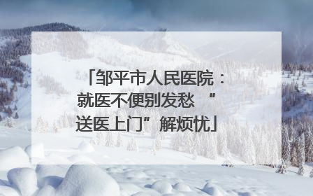 邹平市人民医院:就医不便别发愁 “送医上门”解烦忧