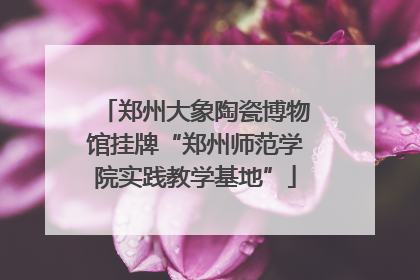 郑州大象陶瓷博物馆挂牌“郑州师范学院实践教学基地”