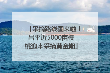 采摘路线图来啦！昌平近5000亩樱桃迎来采摘黄金期
