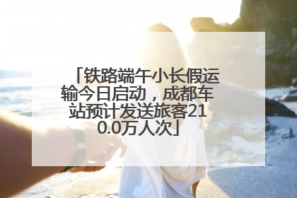 铁路端午小长假运输今日启动，成都车站预计发送旅客210.0万人次