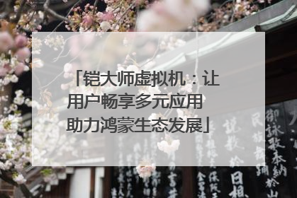 铠大师虚拟机：让用户畅享多元应用 助力鸿蒙生态发展
