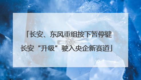 长安、东风重组按下暂停键 长安“升级”驶入央企新赛道