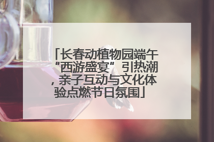 长春动植物园端午“西游盛宴”引热潮，亲子互动与文化体验点燃节日氛围