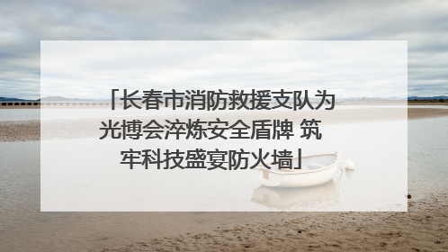 长春市消防救援支队为光博会淬炼安全盾牌 筑牢科技盛宴防火墙
