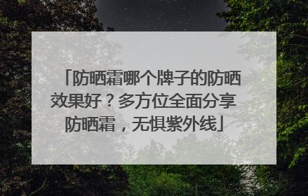 防晒霜哪个牌子的防晒效果好？多方位全面分享防晒霜，无惧紫外线