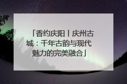 香约庆阳丨庆州古城：千年古韵与现代魅力的完美融合